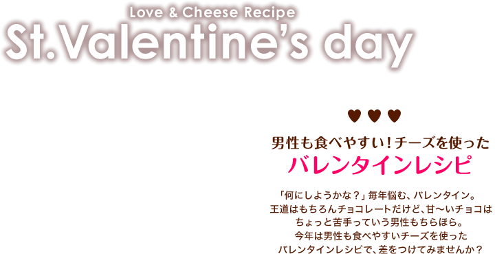 Love & Cheese Recipe　St.Valentine’s day　男性も食べやすい！チーズを使ったバレンタインレシピ　　「何にしようかな？」毎年悩む、バレンタイン。王道はもちろんチョコレートだけど、甘～いチョコはちょっと苦手っていう男性もちらほら。今年は男性も食べやすいチーズを使ったバレンタインレシピで、差をつけてみませんか？