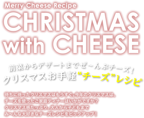Merry Cheese Recipe CHRISTMAS with CHEESE 前菜からデザートまでぜ～んぶチーズ！ クリスマスお手軽“チーズ”レシピ　待ちに待ったクリスマスはもうすぐ。今年のクリスマスは、チーズを使ったご家庭ディナーはいかがですか？クリスマス感たっぷり、大人から子どもまでみ～んな大好きなチーズレシピをピックアップ！